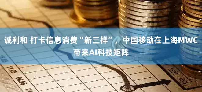诚利和 打卡信息消费“新三样”，中国移动在上海MWC带来AI科技矩阵