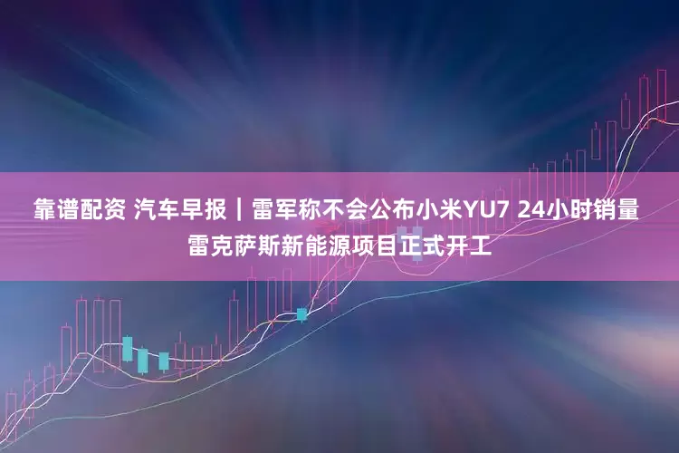靠谱配资 汽车早报｜雷军称不会公布小米YU7 24小时销量 雷克萨斯新能源项目正式开工