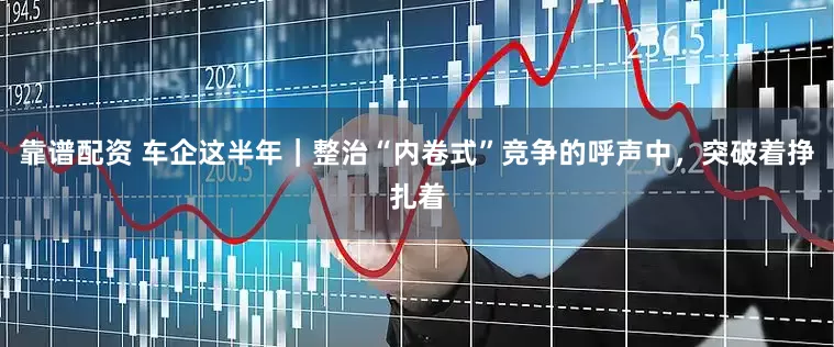 靠谱配资 车企这半年｜整治“内卷式”竞争的呼声中，突破着挣扎着