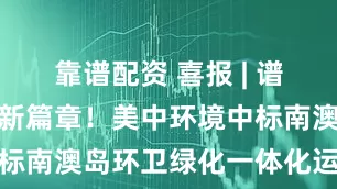 靠谱配资 喜报 | 谱写生态海岛新篇章！美中环境中标南澳岛环卫绿化一体化运营服务